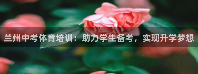 尊龙官方网站是真的吗：兰州中考体育培训：助力学生备考